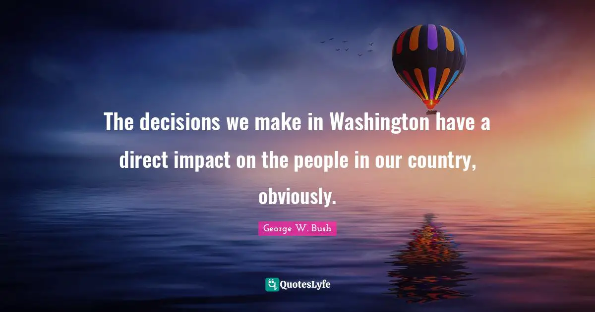 The decisions we make in Washington have a direct impact on the people in our country, obviously.
