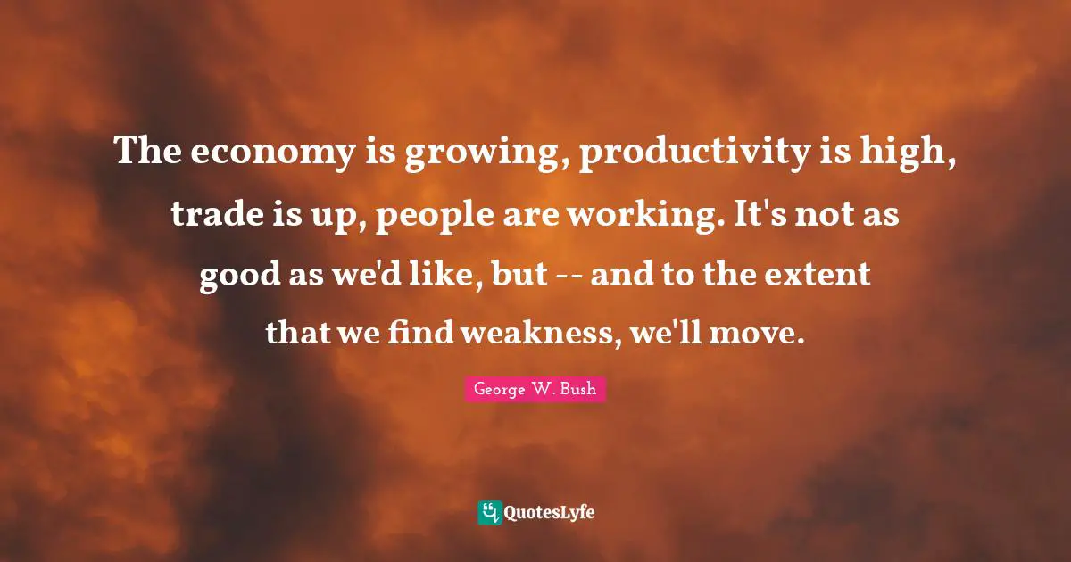 The economy is growing, productivity is high, trade is up, people are working. It's not as good as we'd like, but -- and to the extent that we find weakness, we'll move.