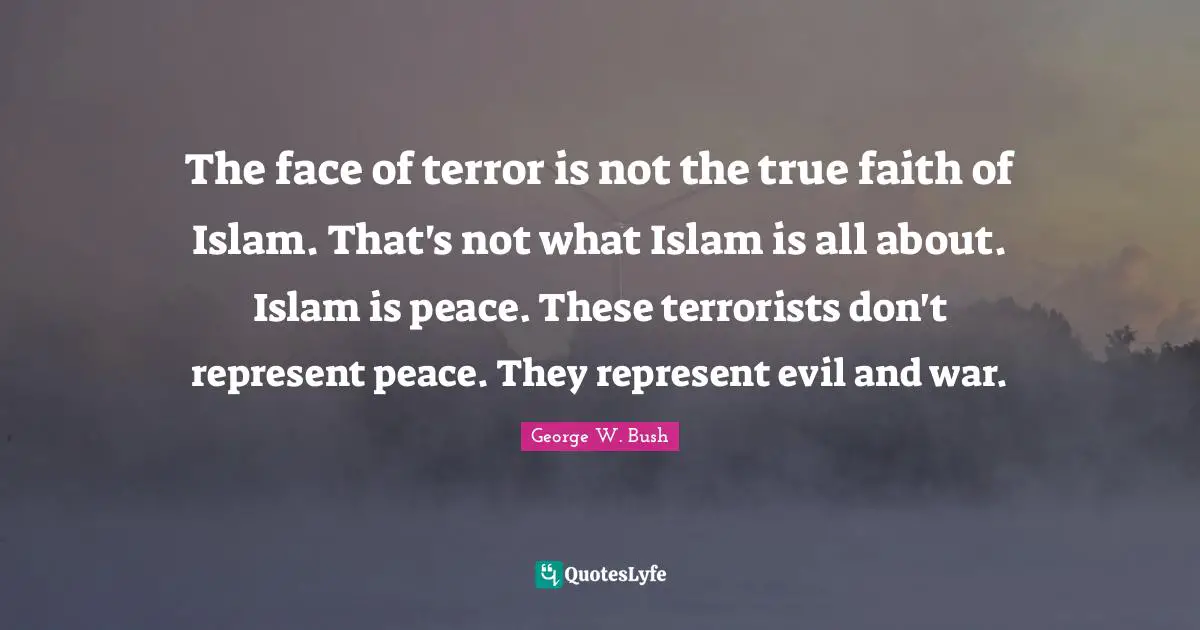 The face of terror is not the true faith of Islam. That's not what Islam is all about. Islam is peace. These terrorists don't represent peace. They represent evil and war.