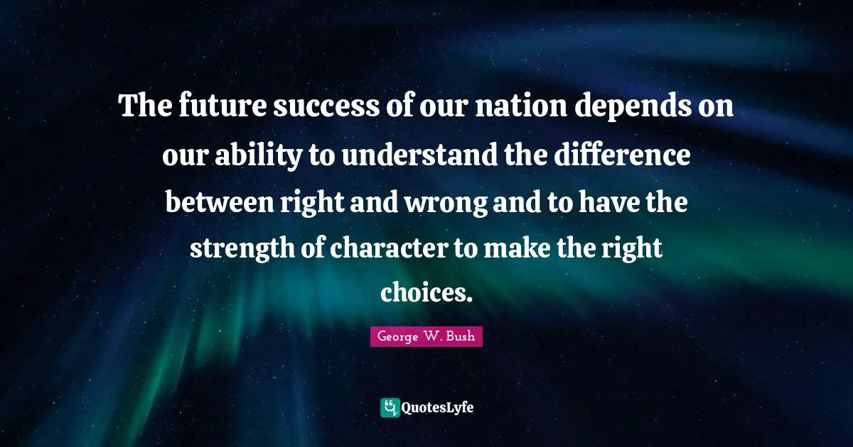The future success of our nation depends on our ability to understand the difference between right and wrong and to have the strength of character to make the right choices.