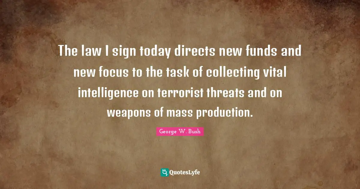 The law I sign today directs new funds and new focus to the task of collecting vital intelligence on terrorist threats and on weapons of mass production.