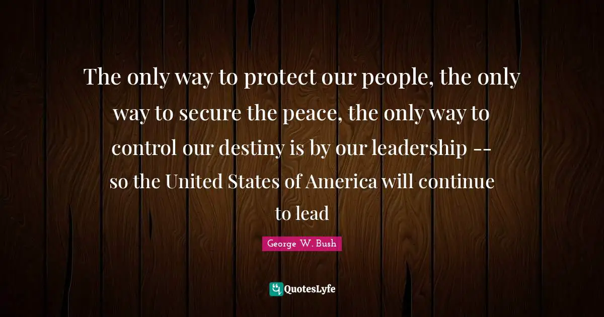 The only way to protect our people, the only way to secure the peace, the only way to control our destiny is by our leadership -- so the United States of America will continue to lead