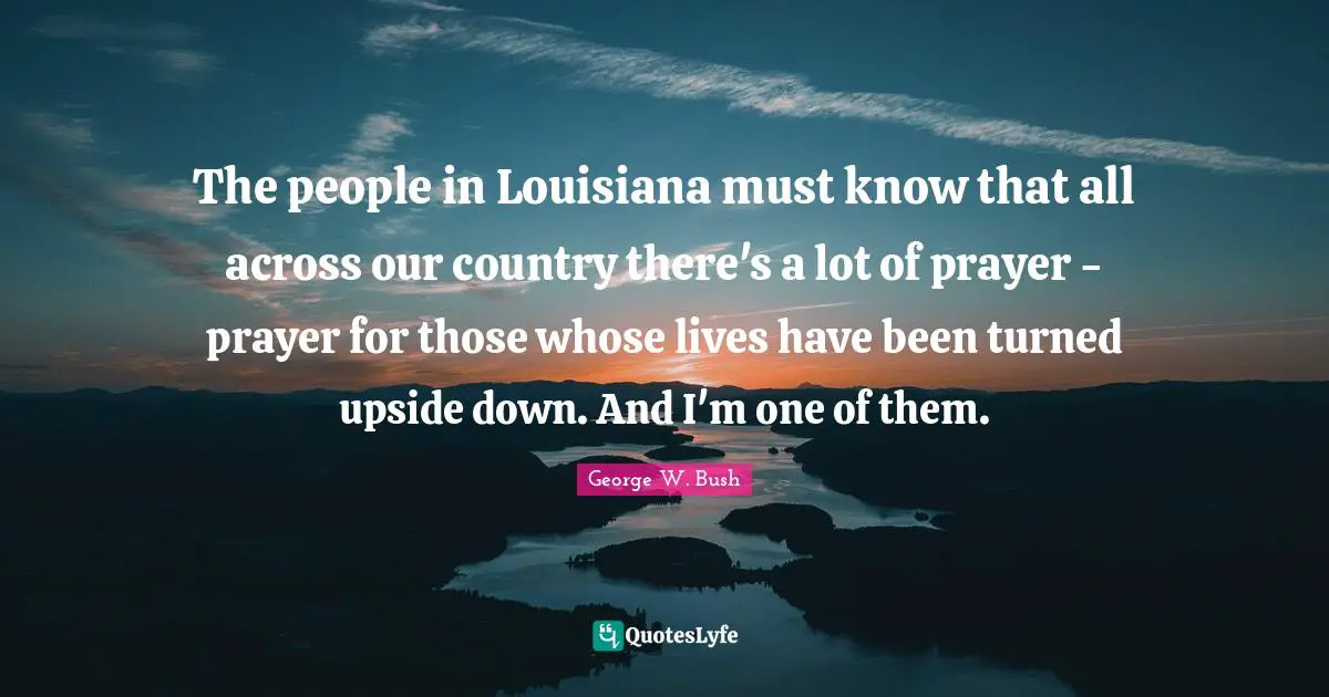 The people in Louisiana must know that all across our country there's a lot of prayer - prayer for those whose lives have been turned upside down. And I'm one of them.