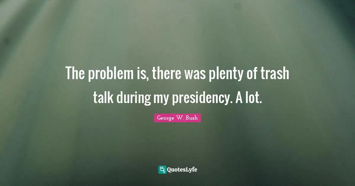 The problem is, there was plenty of trash talk during my presidency. A lot.