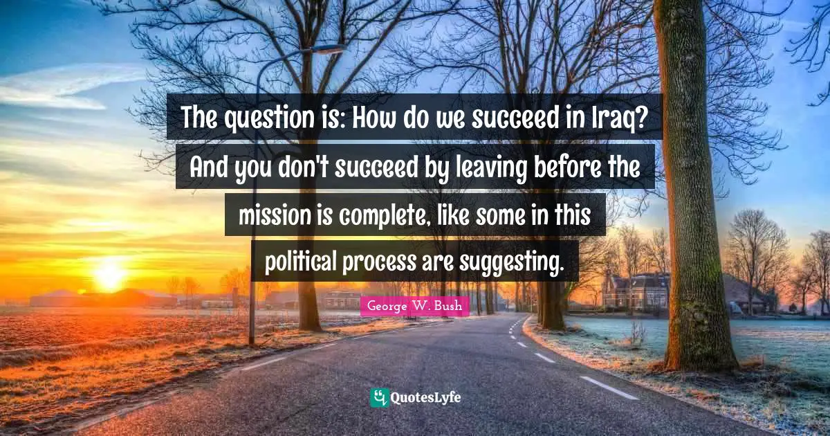 The question is: How do we succeed in Iraq? And you don't succeed by leaving before the mission is complete, like some in this political process are suggesting.
