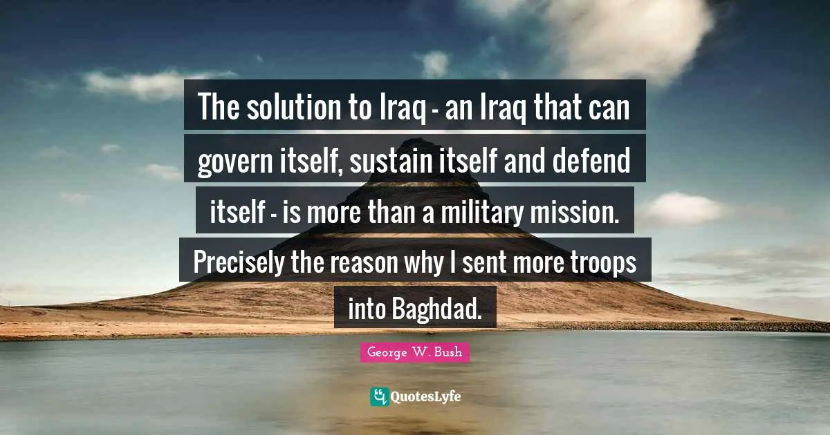 The solution to Iraq - an Iraq that can govern itself, sustain itself and defend itself - is more than a military mission. Precisely the reason why I sent more troops into Baghdad.