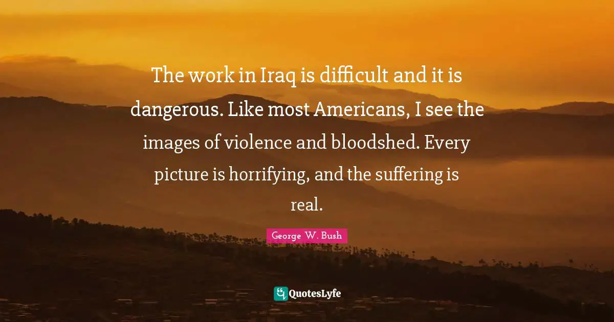 The work in Iraq is difficult and it is dangerous. Like most Americans, I see the images of violence and bloodshed. Every picture is horrifying, and the suffering is real.