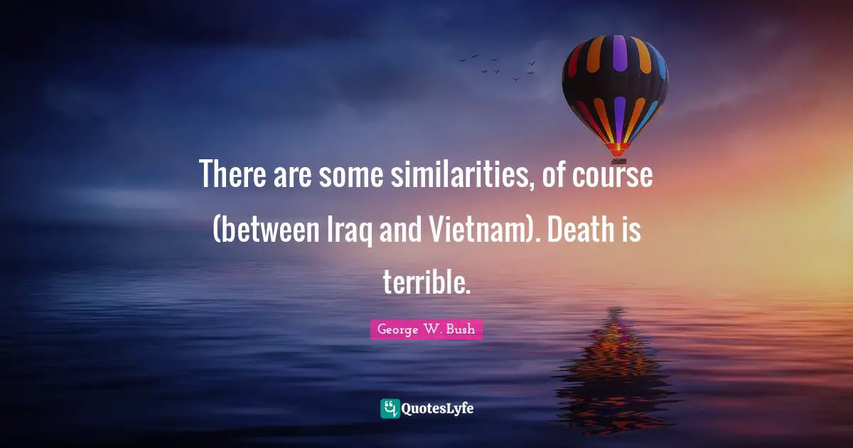There are some similarities, of course (between Iraq and Vietnam). Death is terrible.