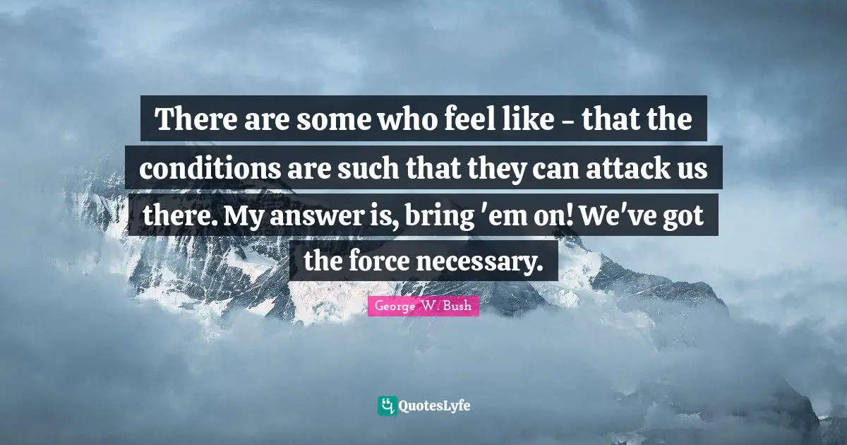 There are some who feel like - that the conditions are such that they can attack us there. My answer is, bring 'em on! We've got the force necessary.