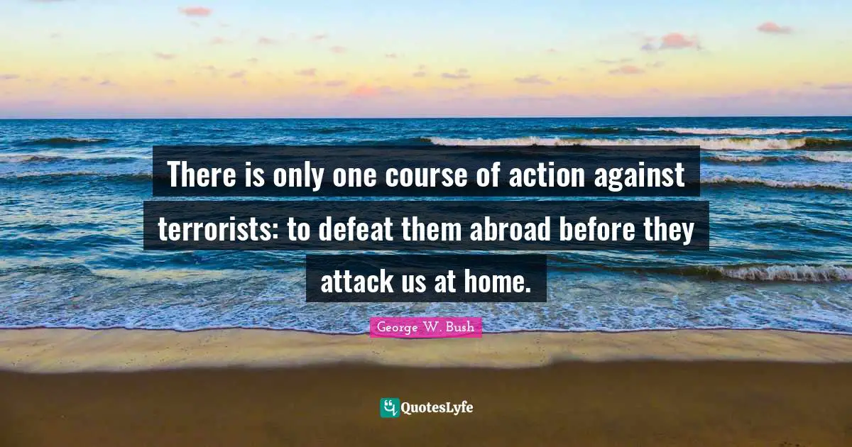 There is only one course of action against terrorists: to defeat them abroad before they attack us at home.