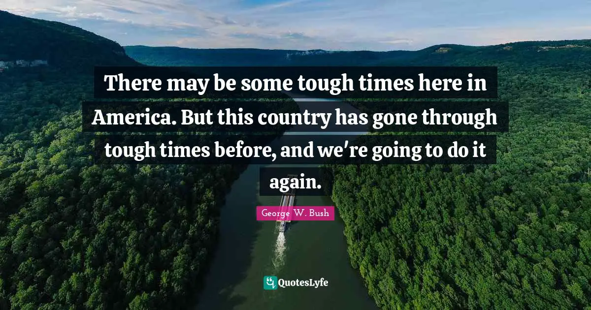 There may be some tough times here in America. But this country has gone through tough times before, and we're going to do it again.