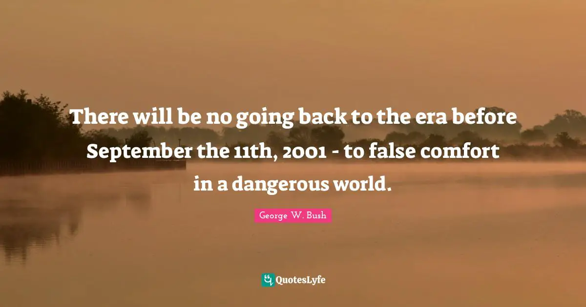 There will be no going back to the era before September the 11th, 2001 - to false comfort in a dangerous world.