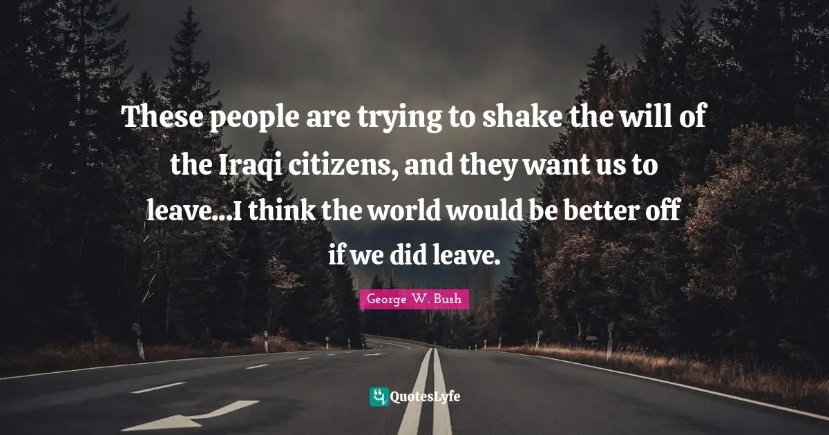 These people are trying to shake the will of the Iraqi citizens, and they want us to leave...I think the world would be better off if we did leave.