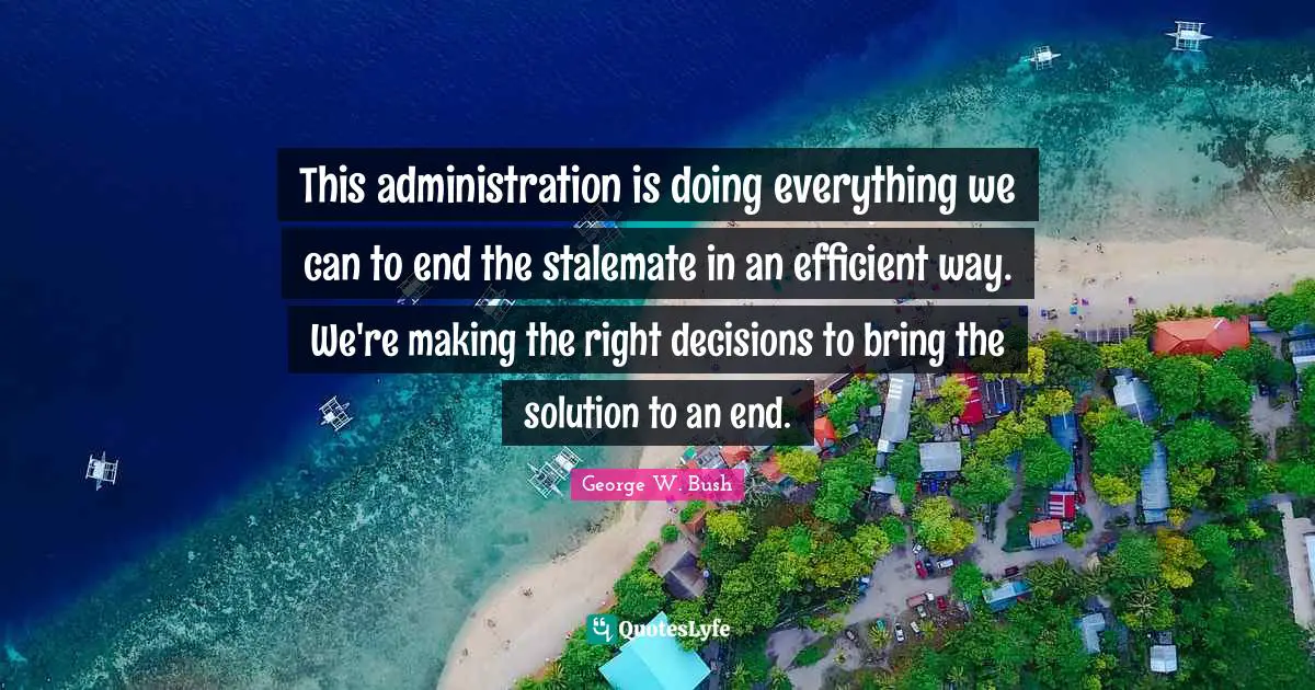 This administration is doing everything we can to end the stalemate in an efficient way. We're making the right decisions to bring the solution to an end.