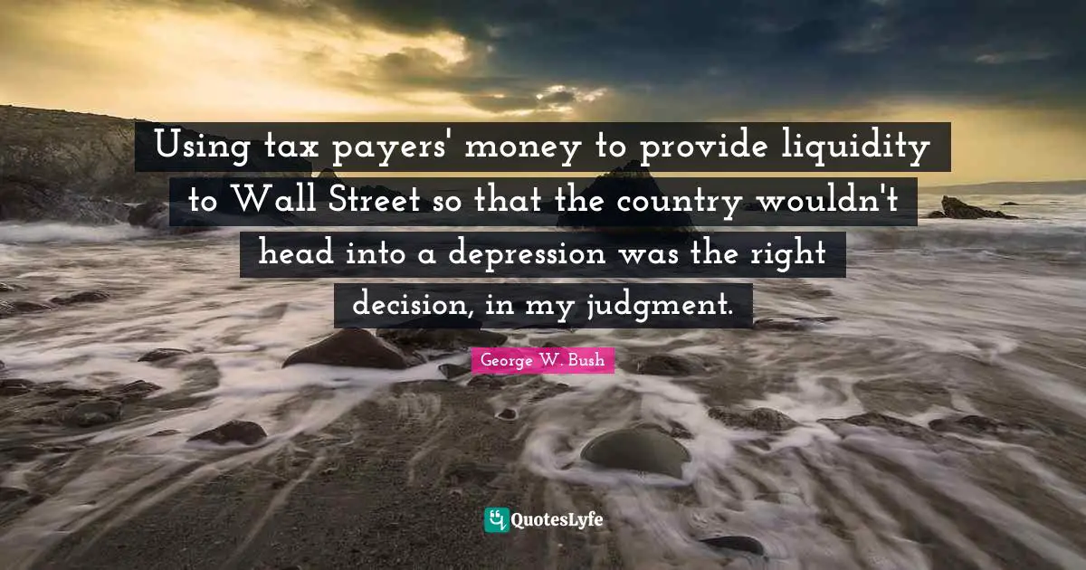 Using tax payers' money to provide liquidity to Wall Street so that the country wouldn't head into a depression was the right decision, in my judgment.