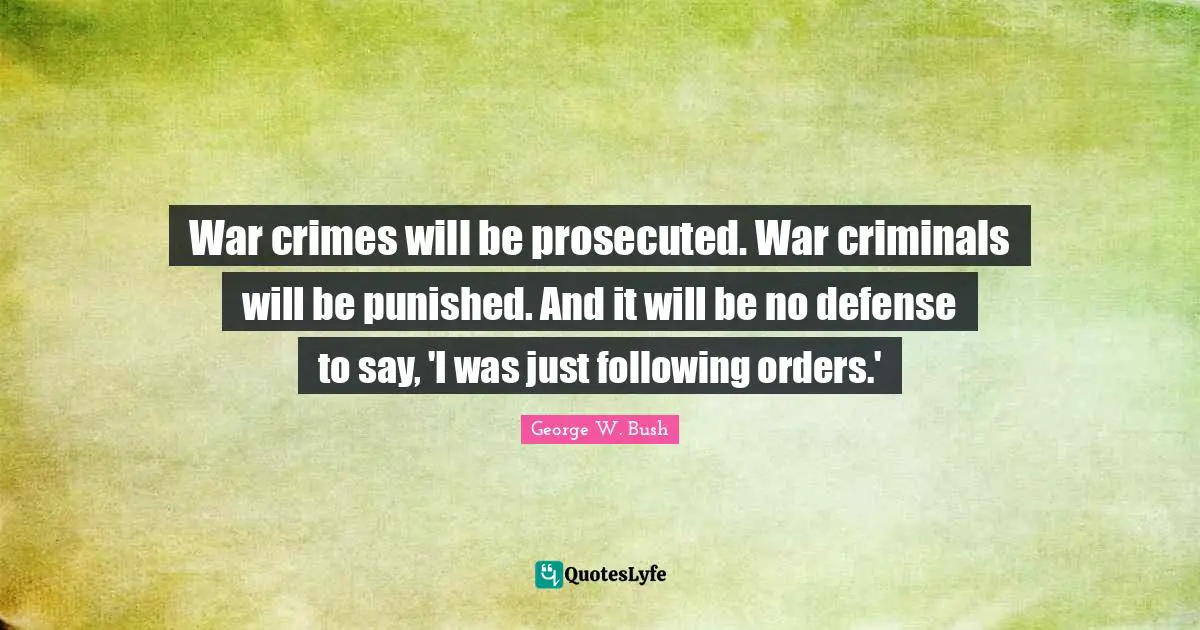 War crimes will be prosecuted. War criminals will be punished. And it will be no defense to say, 'I was just following orders.'