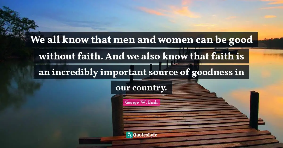 We all know that men and women can be good without faith. And we also know that faith is an incredibly important source of goodness in our country.