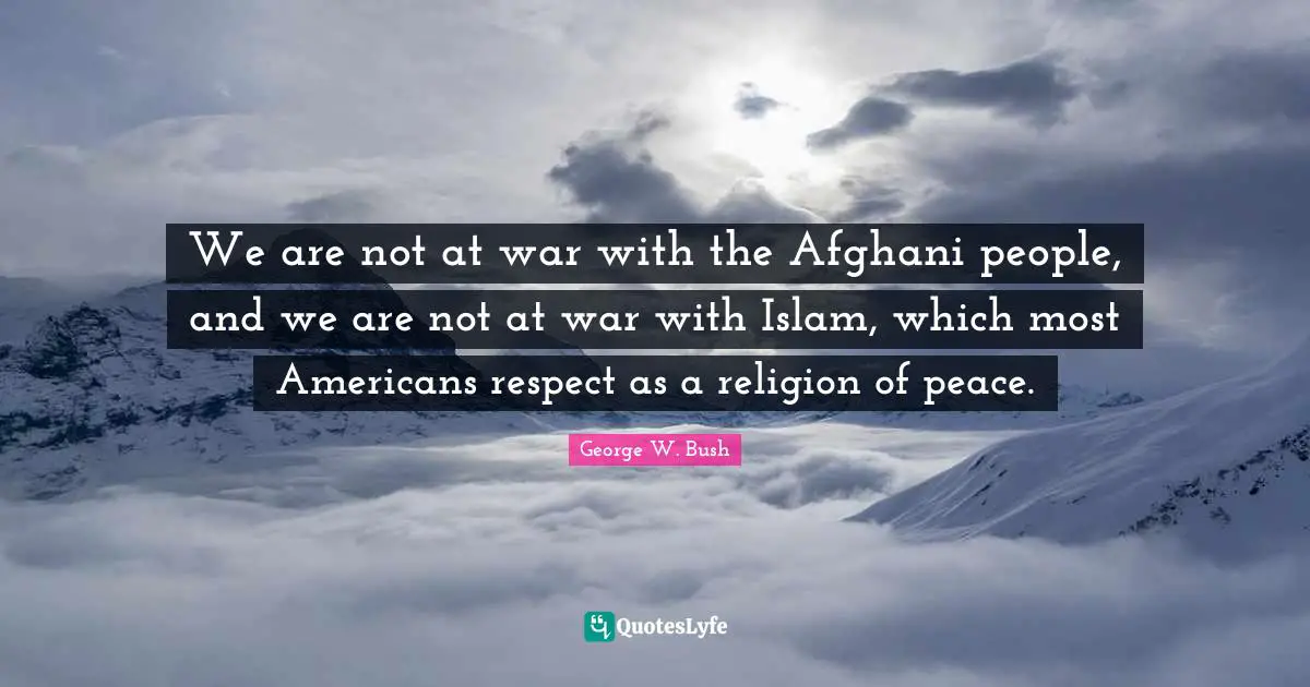 We are not at war with the Afghani people, and we are not at war with Islam, which most Americans respect as a religion of peace.
