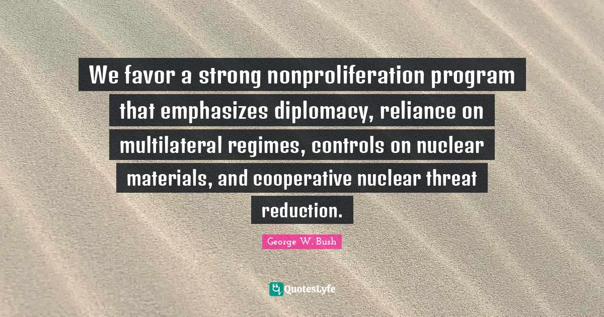 We favor a strong nonproliferation program that emphasizes diplomacy, reliance on multilateral regimes, controls on nuclear materials, and cooperative nuclear threat reduction.