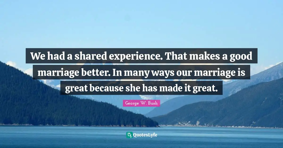 We had a shared experience. That makes a good marriage better. In many ways our marriage is great because she has made it great.