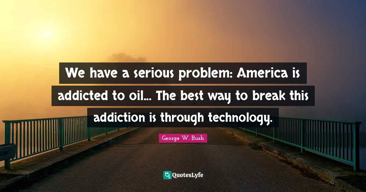 We have a serious problem: America is addicted to oil... The best way to break this addiction is through technology.