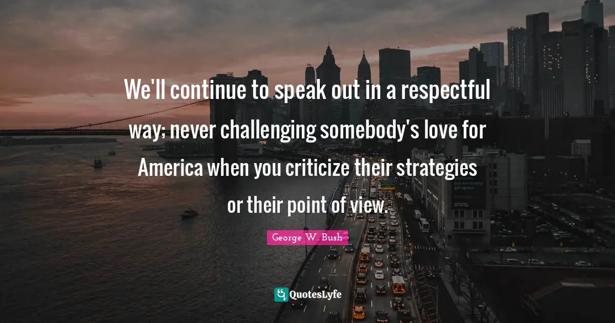 We'll continue to speak out in a respectful way; never challenging somebody's love for America when you criticize their strategies or their point of view.