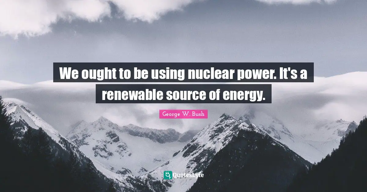 We ought to be using nuclear power. It's a renewable source of energy.