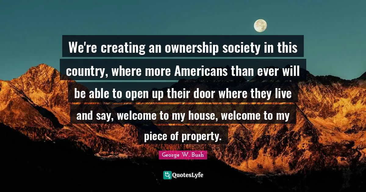 We're creating an ownership society in this country, where more Americans than ever will be able to open up their door where they live and say, welcome to my house, welcome to my piece of property.