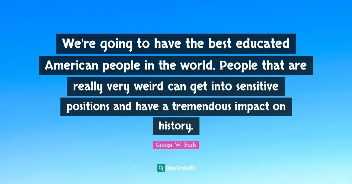 We're going to have the best educated American people in the world. People that are really very weird can get into sensitive positions and have a tremendous impact on history.
