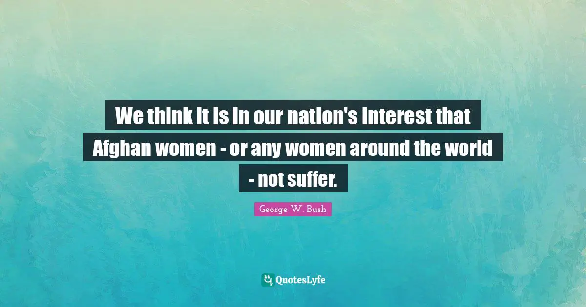 We think it is in our nation's interest that Afghan women - or any women around the world - not suffer.