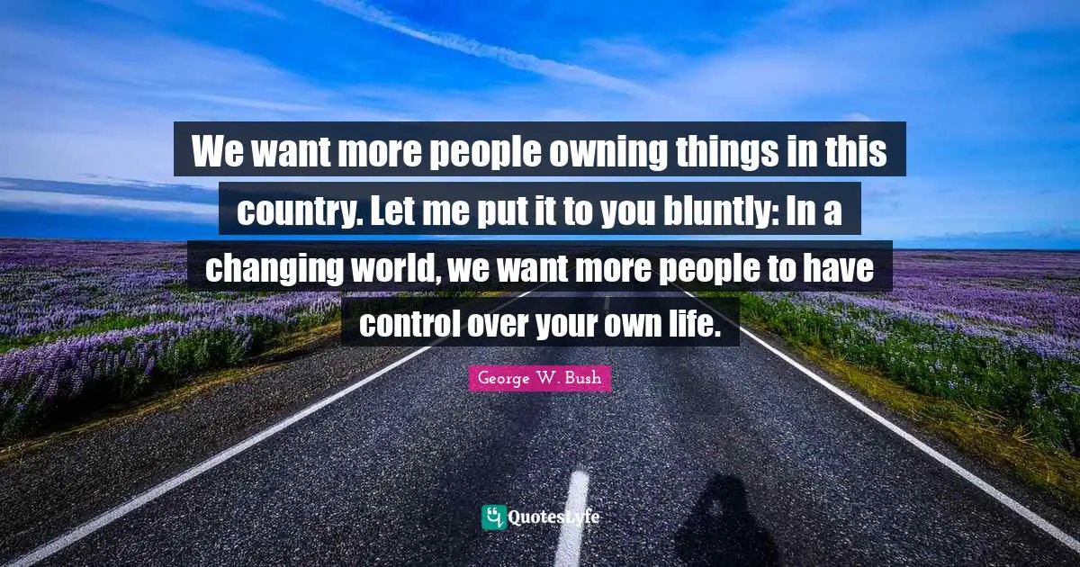 We want more people owning things in this country. Let me put it to you bluntly: In a changing world, we want more people to have control over your own life.