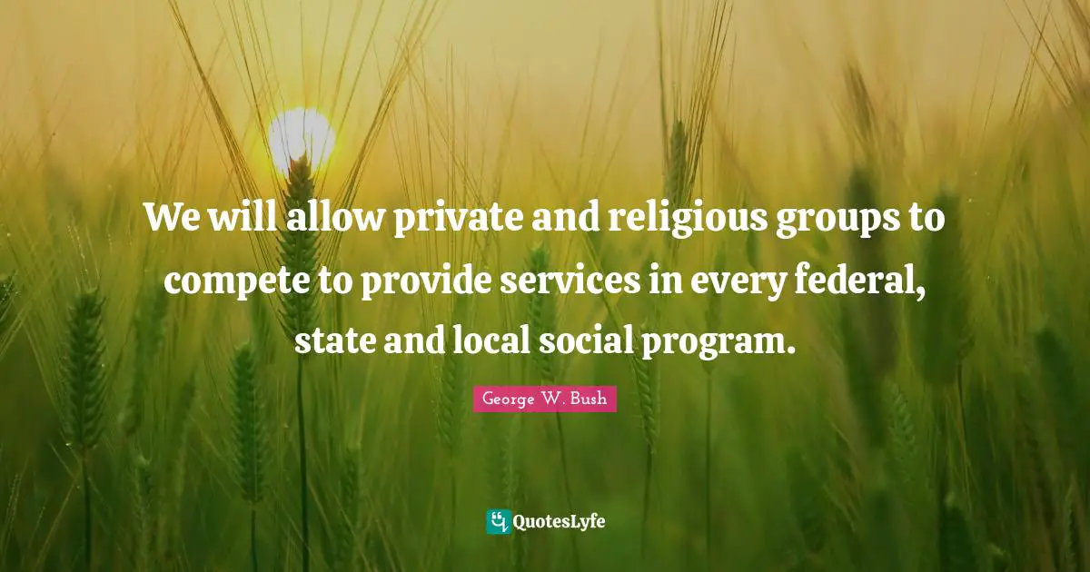 We will allow private and religious groups to compete to provide services in every federal, state and local social program.