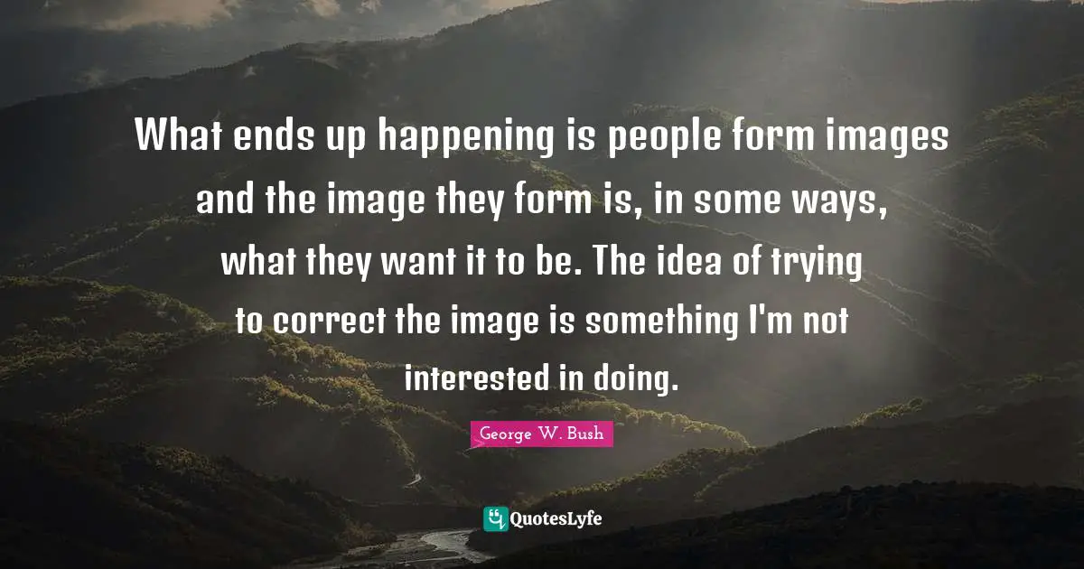 What ends up happening is people form images and the image they form is, in some ways, what they want it to be. The idea of trying to correct the image is something I'm not interested in doing.