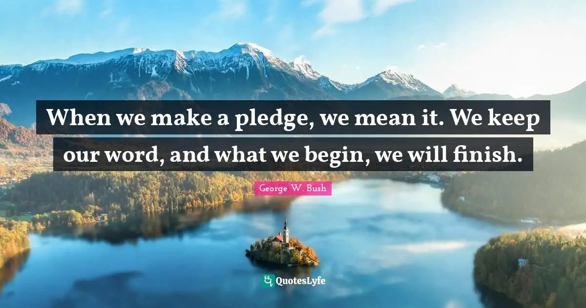When we make a pledge, we mean it. We keep our word, and what we begin, we will finish.