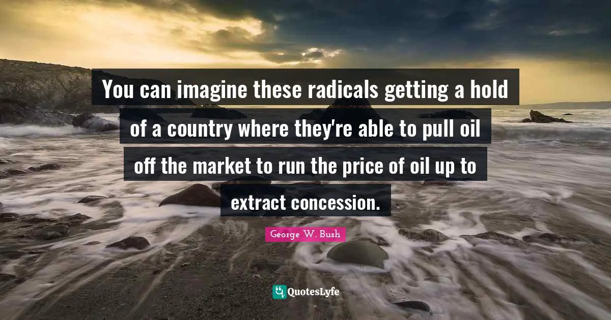 You can imagine these radicals getting a hold of a country where they're able to pull oil off the market to run the price of oil up to extract concession.