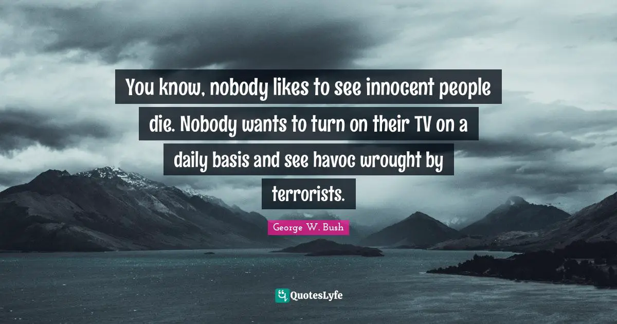 You know, nobody likes to see innocent people die. Nobody wants to turn on their TV on a daily basis and see havoc wrought by terrorists.