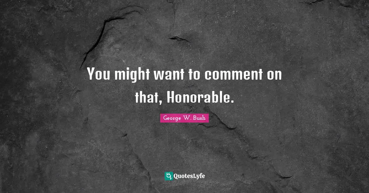 You might want to comment on that, Honorable.