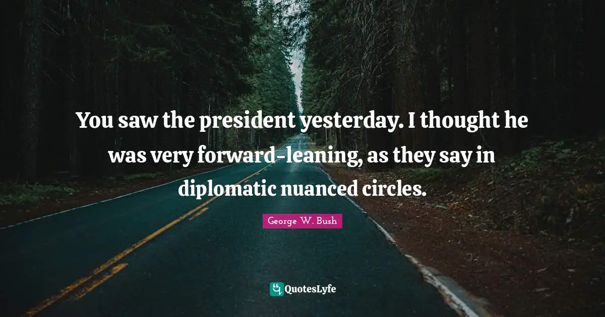 You saw the president yesterday. I thought he was very forward-leaning, as they say in diplomatic nuanced circles.