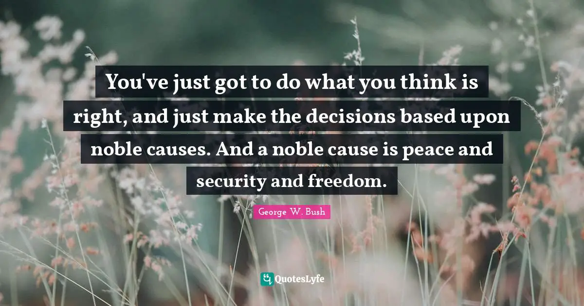 You've just got to do what you think is right, and just make the decisions based upon noble causes. And a noble cause is peace and security and freedom.