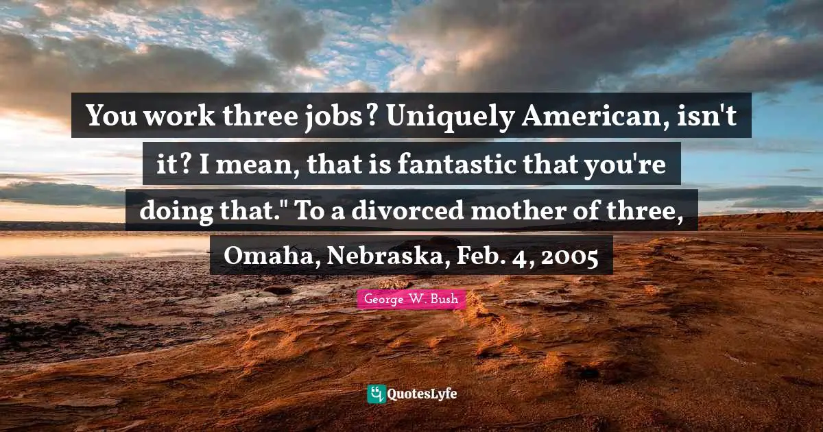 You work three jobs? Uniquely American, isn't it? I mean, that is fantastic that you're doing that." To a divorced mother of three, Omaha, Nebraska, Feb. 4, 2005