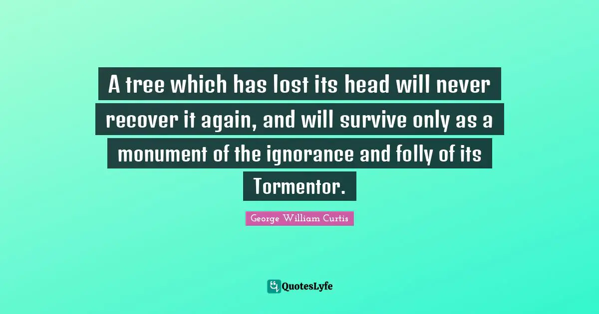 George William Curtis Quotes: "A tree which has lost its head will never recover it again, and will survive only as a monument of the ignorance and folly of its Tormentor."