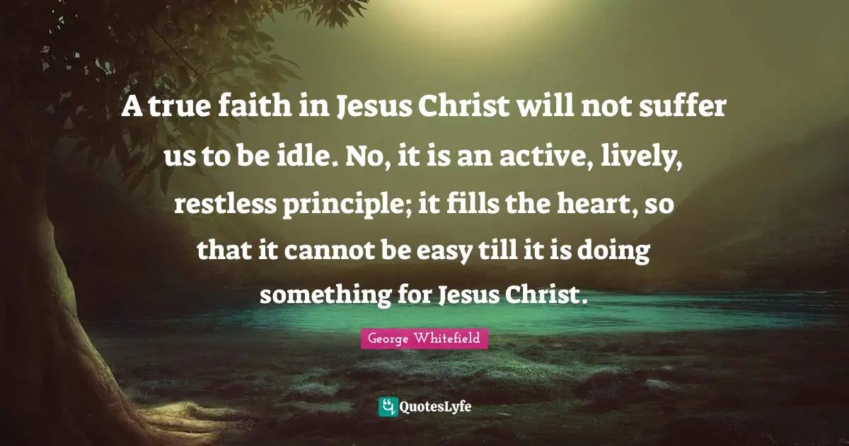 George Whitefield Quotes: "A true faith in Jesus Christ will not suffer us to be idle. No, it is an active, lively, restless principle; it fills the heart, so that it cannot be easy till it is doing something for Jesus Christ."