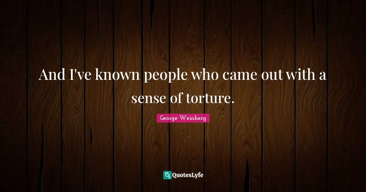 And I've known people who came out with a sense of torture.