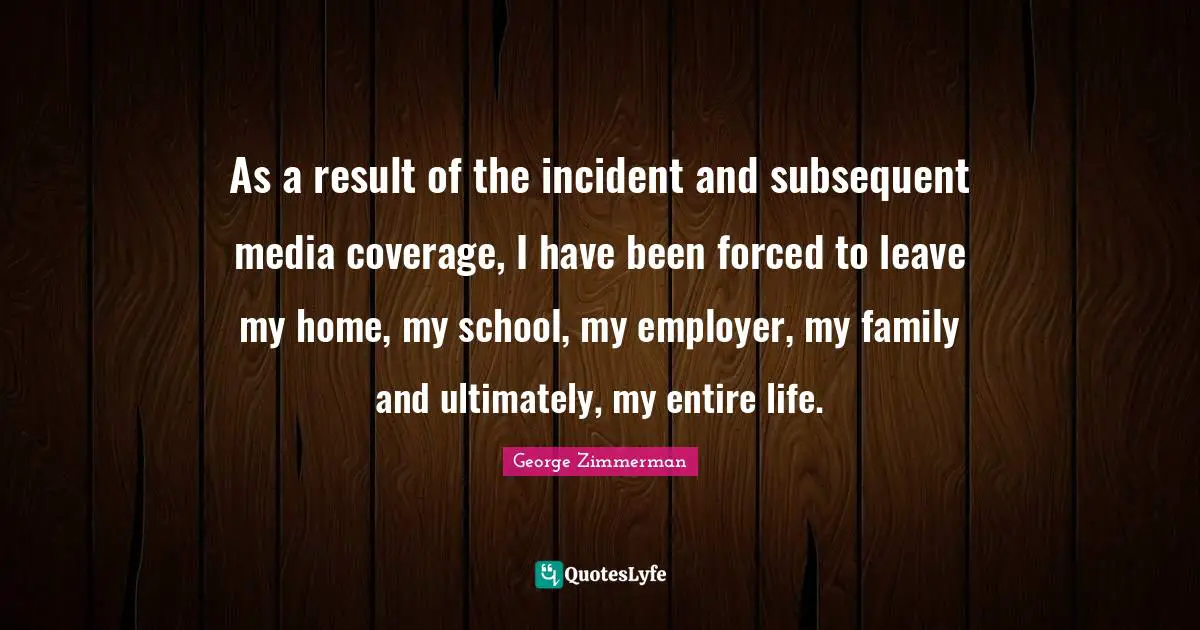 As a result of the incident and subsequent media coverage, I have been forced to leave my home, my school, my employer, my family and ultimately, my entire life.