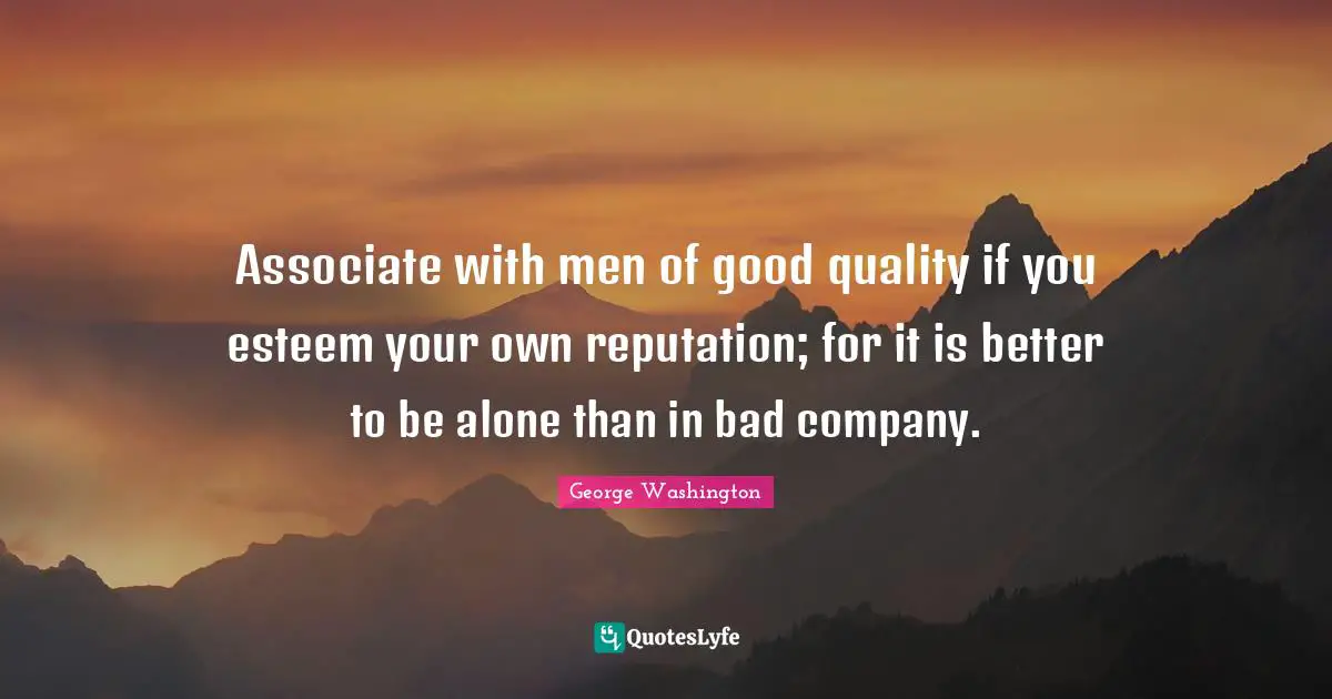 George Washington Quotes: "Associate with men of good quality if you esteem your own reputation; for it is better to be alone than in bad company."