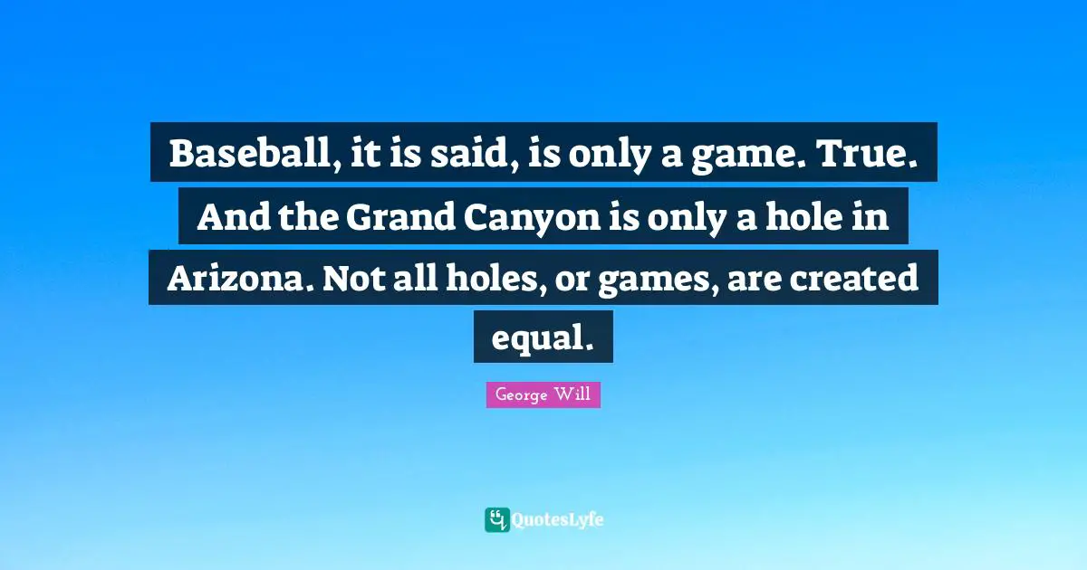 Baseball Quotes: "Baseball, it is said, is only a game. True. And the Grand Canyon is only a hole in Arizona. Not all holes, or games, are created equal."