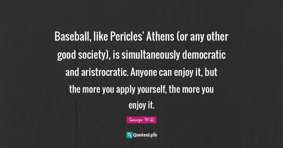 Baseball, like Pericles' Athens (or any other good society), is simultaneously democratic and aristrocratic. Anyone can enjoy it, but the more you apply yourself, the more you enjoy it.