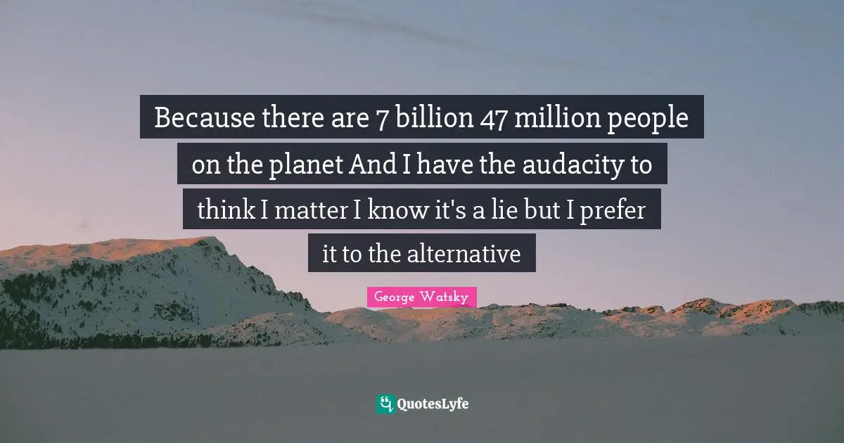 Because there are 7 billion 47 million people on the planet And I have the audacity to think I matter I know it's a lie but I prefer it to the alternative