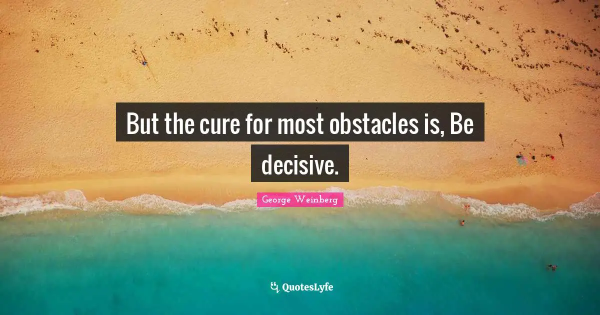 But the cure for most obstacles is, Be decisive.