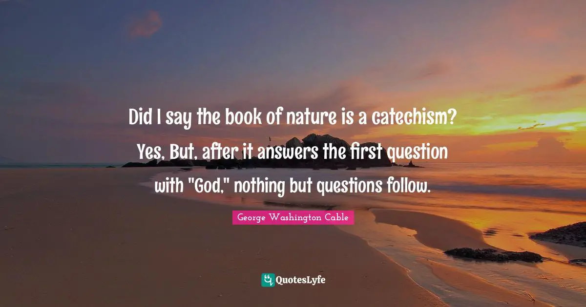 Did I say the book of nature is a catechism? Yes, But, after it answers the first question with "God," nothing but questions follow.